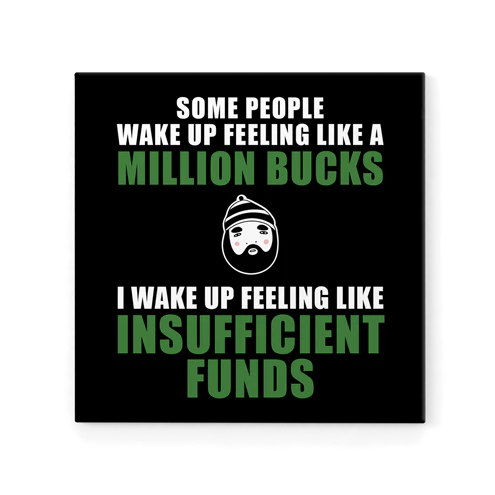 SOME PEOPLE WAKE UP FEELING LIKE A MILLION BUCKS.......I WAKE UP FEELI